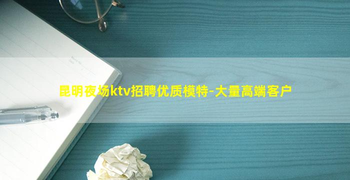 昆明夜场ktv招聘优质模特-大量高端客户